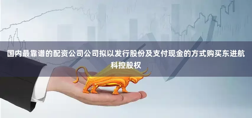 国内最靠谱的配资公司公司拟以发行股份及支付现金的方式购买东进航科控股权
