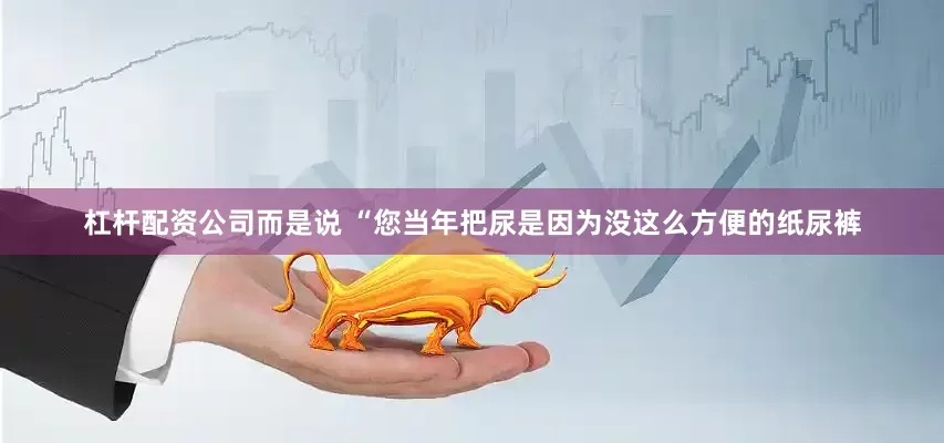 杠杆配资公司而是说 “您当年把尿是因为没这么方便的纸尿裤