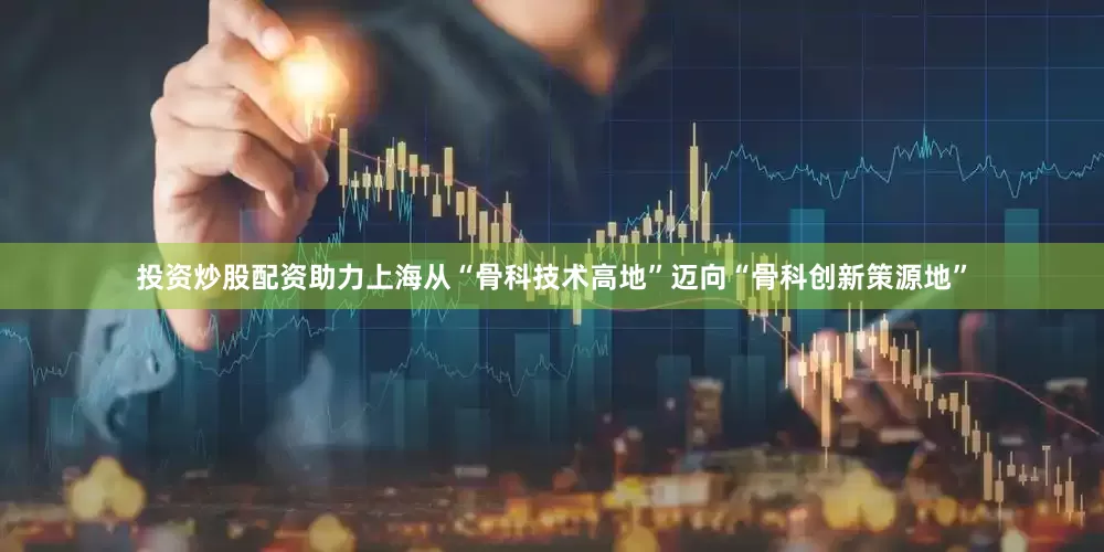 投资炒股配资助力上海从“骨科技术高地”迈向“骨科创新策源地”