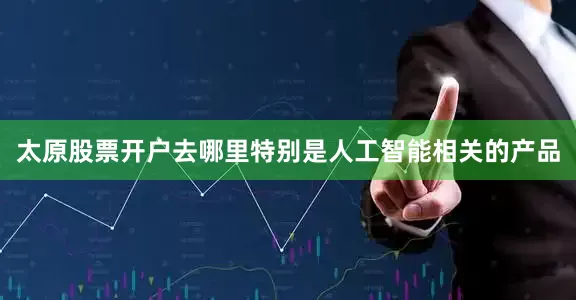 太原股票开户去哪里特别是人工智能相关的产品