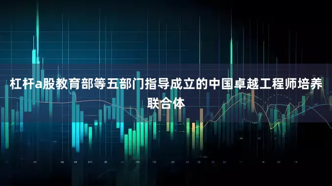 杠杆a股教育部等五部门指导成立的中国卓越工程师培养联合体