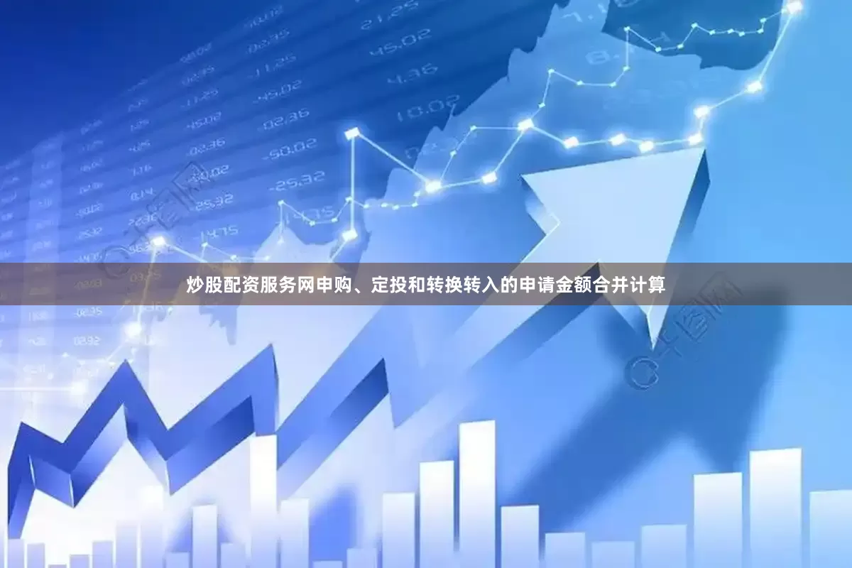 炒股配资服务网申购、定投和转换转入的申请金额合并计算