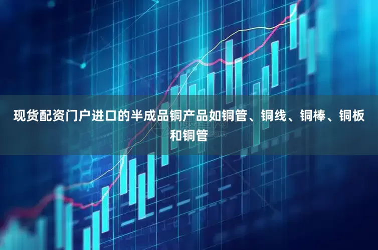 现货配资门户进口的半成品铜产品如铜管、铜线、铜棒、铜板和铜管