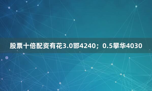 股票十倍配资有花3.0邯4240；0.5攀华4030