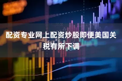 配资专业网上配资炒股即便美国关税有所下调