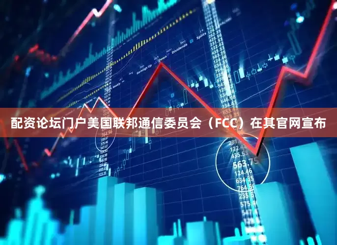 配资论坛门户美国联邦通信委员会（FCC）在其官网宣布