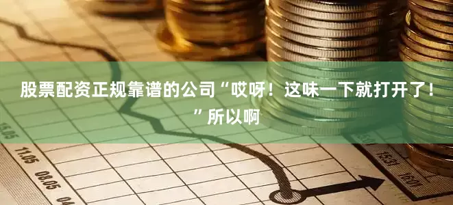 股票配资正规靠谱的公司“哎呀！这味一下就打开了！”所以啊