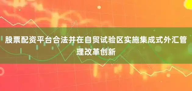 股票配资平台合法并在自贸试验区实施集成式外汇管理改革创新